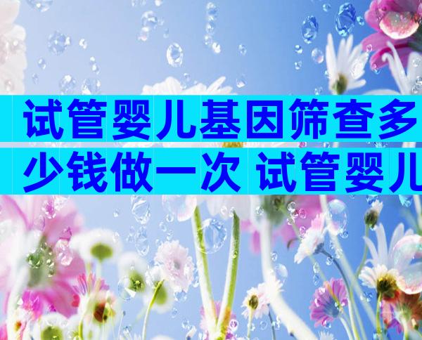试管婴儿基因筛查多少钱做一次 试管婴儿基因检测多少钱